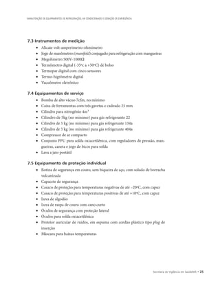 Secretaria de Vigilância em Saúde/MS • 25
MANUTENÇÃO DE EQUIPAMENTOS DE REFRIGERAÇÃO, AR CONDICIONADO E GERAÇÃO DE EMERGÊNCIA
7.3 Instrumentos de medição
• 	 Alicate volt-amperímetro-ohmímetro
• 	 Jogo de manômetros (manifold) conjugado para refrigeração com mangueiras
• 	 Megohmetro 500V-1000Ω
• 	 Termômetro digital (-35ºc a +50ºC) de bolso
• 	 Termopar digital com cinco sensores
• 	 Termo-higrômetro digital
• 	 Vacuômetro eletrônico
7.4 Equipamentos de serviço
• 	 Bomba de alto vácuo 7cfm, no mínimo
• 	 Caixa de ferramentas com três gavetas e cadeado 25 mm
• 	 Cilindro para nitrogênio 4m³
• 	 Cilindro de 5kg (no mínimo) para gás refrigerante 22
• 	 Cilindro de 5 kg (no mínimo) para gás refrigerante 134a
• 	 Cilindro de 5 kg (no mínimo) para gás refrigerante 404a
• 	 Compressor de ar compacto
• 	 Conjunto PPU para solda oxiacetilênica, com reguladores de pressão, man-
gueiras, caneta e jogo de bicos para solda
• 	 Lava a jato portátil
7.5 Equipamento de proteção individual
• 	 Botina de segurança em couro, sem biqueira de aço, com solado de borracha
vulcanizada
• 	 Capacete de segurança
• 	 Casaco de proteção para temperaturas negativas de até –20ºC, com capuz
• 	 Casaco de proteção para temperaturas positivas de até +10ºC, com capuz
• 	 Luva de algodão
• 	 Luva de raspa de couro com cano curto
• 	 Óculos de segurança com proteção lateral
• 	 Óculos para solda oxiacetilênica
• 	 Protetor auricular de ruídos, em espuma com cordão plástico tipo plug de
inserção
• 	 Máscara para baixas temperaturas
 