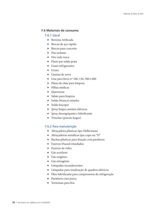 26 • Secretaria de Vigilância em Saúde/MS
MANUAL DE REDE DE FRIO
7.6 Materiais de consumo
7.6.1 Geral
• 	 Benzina retificada
• 	 Brocas de aço rápido
• 	 Brocas para concreto
• 	 Fita isolante
• 	 Fita veda rosca
• 	 Fluxo par solda prata
• 	 Gases refrigerantes
• 	 Graxa
• 	 Lâmina de serra
• 	 Lixa para ferro nº 100, 150, 300 e 600
• 	 Plano de chão para limpeza
• 	 Pilhas médicas
• 	 Querosene
• 	 Sabão para limpeza
• 	 Solda (branca) estanho
• 	 Solda foscoper
• 	 Spray limpa contatos elétricos
• 	 Spray desengripante e lubrificante
• 	 Trinchas (pincéis largos)
7.6.2 Para manutenção
• 	 Abraçadeira plásticas tipo Hellermann
• 	 Abraçadeiras metálicas tipo copo ou “D”
• 	 Buchas plásticas para fixação com parafusos
• 	 Fusíveis Diazed retardados
• 	 Fusíveis de vidro
• 	 Gás acetileno
• 	 Gás oxigênio
• 	 Gás nitrogênio
• 	 Lâmpadas incandescentes
• 	 Lâmpadas para sinalização de quadros elétricos
• 	 Óleo lubrificante para compressores de refrigeração
• 	 Parafusos com porca
• 	 Terminais para fios
 