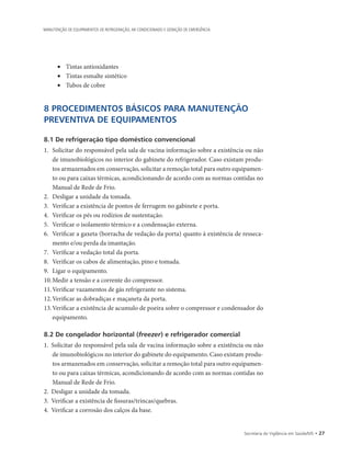 Secretaria de Vigilância em Saúde/MS • 27
MANUTENÇÃO DE EQUIPAMENTOS DE REFRIGERAÇÃO, AR CONDICIONADO E GERAÇÃO DE EMERGÊNCIA
• 	 Tintas antioxidantes
• 	 Tintas esmalte sintético
• 	 Tubos de cobre
8 PROCEDIMENTOS BÁSICOS PARA MANUTENÇÃO
PREVENTIVA DE EQUIPAMENTOS
8.1 De refrigeração tipo doméstico convencional
1.		Solicitar do responsável pela sala de vacina informação sobre a existência ou não
de imunobiológicos no interior do gabinete do refrigerador. Caso existam produ-
tos armazenados em conservação, solicitar a remoção total para outro equipamen-
to ou para caixas térmicas, acondicionando de acordo com as normas contidas no
Manual de Rede de Frio.
2.		Desligar a unidade da tomada.
3.		Verificar a existência de pontos de ferrugem no gabinete e porta.
4.		Verificar os pés ou rodízios de sustentação.
5.		Verificar o isolamento térmico e a condensação externa.
6.		Verificar a gaxeta (borracha de vedação da porta) quanto à existência de resseca-
mento e/ou perda da imantação.
7.		Verificar a vedação total da porta.
8.		Verificar os cabos de alimentação, pino e tomada.
9.		Ligar o equipamento.
10.	Medir a tensão e a corrente do compressor.
11.	Verificar vazamentos de gás refrigerante no sistema.
12.	Verificar as dobradiças e maçaneta da porta.
13.	Verificar a existência de acumulo de poeira sobre o compressor e condensador do
equipamento.
8.2 De congelador horizontal (freezer) e refrigerador comercial
1.	 Solicitar do responsável pela sala de vacina informação sobre a existência ou não
de imunobiológicos no interior do gabinete do equipamento. Caso existam produ-
tos armazenados em conservação, solicitar a remoção total para outro equipamen-
to ou para caixas térmicas, acondicionando de acordo com as normas contidas no
Manual de Rede de Frio.
2.	 Desligar a unidade da tomada.
3.	 Verificar a existência de fissuras/trincas/quebras.
4.	 Verificar a corrosão dos calços da base.
 