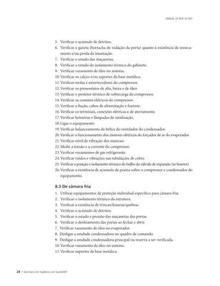 28 • Secretaria de Vigilância em Saúde/MS
MANUAL DE REDE DE FRIO
5.		Verificar o acúmulo de detritos.
6.		Verificar a gaxeta (borracha de vedação da porta) quanto à existência de resseca-
mento e/ou perda da imantação.
7.		Verificar o estado das maçanetas.
8.		Verificar o estado do isolamento térmico do gabinete.
9.		Verificar vazamento de óleo no sistema.
10.	Verificar os calços e/ou suportes da base metálica.
11.	Verificar molas e amortecedores do compressor.
12.	Verificar os pressostatos de alta, baixa e de óleo.
13.	Verificar o protetor térmico de sobrecarga do compressor.
14.	Verificar os contatos elétricos do compressor.
15.	Verificar a fiação, cabos de alimentação e fusíveis.
16.	Verificar os terminais, conexões elétricas e de aterramento.
17.	Verificar botoeiras e lâmpadas de sinalização.
18.	Ligar o equipamento.
19.	Verificar balanceamento da hélice do ventilador do condensador.
20.	Verificar o funcionamento dos motores elétricos do forçador de ar do evaporador.
21.	Verificar nível de vibração dos mancais.
22.	Medir a tensão e a corrente do compressor.
23.	Verificar vazamentos de gás refrigerante.
24.	Verificar ruídos e vibrações nas tubulações de cobre.
25.		Verificar a posição e isolamento térmico do bulbo da válvula de expansão (se houver).
26.	Verificar a existência de acumulo de poeira sobre o compressor e condensador do
equipamento.
8.3 De câmara fria
1.		Utilizar equipamentos de proteção individual específico para câmara fria.
2.		Verificar o isolamento térmico da estrutura.
3.		Verificar a existência de trincas/fissuras/quebras.
4.		Verificar o acúmulo de detritos.
5.		Verificar o estado e pressão das maçanetas das portas.
6.		Verificar o deslizamento das portas ao fechar e abrir.
7.	 Verificar vazamento de óleo no evaporador.
8.	 Desligar a unidade condensadora no quadro de comando.
9.	 Desligar a unidade condensadora principal ou reserva a ser verificada.
10.	Verificar vazamento de óleo no sistema.
11.	Verificar suportes da base metálica.
 