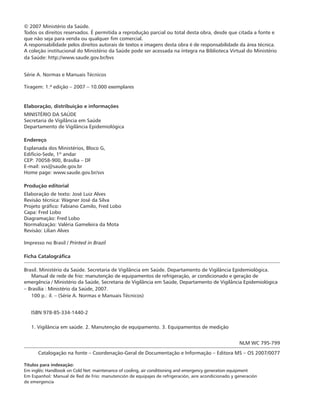© 2007 Ministério da Saúde.
Todos os direitos reservados. É permitida a reprodução parcial ou total desta obra, desde que citada a fonte e
que não seja para venda ou qualquer fim comercial.
A responsabilidade pelos direitos autorais de textos e imagens desta obra é de responsabilidade da área técnica.
A coleção institucional do Ministério da Saúde pode ser acessada na íntegra na Biblioteca Virtual do Ministério
da Saúde: http://www.saude.gov.br/bvs
Série A. Normas e Manuais Técnicos
Tiragem: 1.ª edição – 2007 – 10.000 exemplares
Elaboração, distribuição e informações
MINISTÉRIO DA SAÚDE
Secretaria de Vigilância em Saúde
Departamento de Vigilância Epidemiológica
Endereço
Esplanada dos Ministérios, Bloco G,
Edifício-Sede, 1º andar
CEP: 70058-900, Brasília – DF
E-mail: svs@saude.gov.br
Home page: www.saude.gov.br/svs
Produção editorial
Elaboração de texto: José Luiz Alves
Revisão técnica: Wagner José da Silva
Projeto gráfico: Fabiano Camilo, Fred Lobo
Capa: Fred Lobo
Diagramação: Fred Lobo
Normalização: Valéria Gameleira da Mota
Revisão: Lilian Alves
Impresso no Brasil / Printed in Brazil
Ficha Catalográfica
Brasil. Ministério da Saúde. Secretaria de Vigilância em Saúde. Departamento de Vigilância Epidemiológica.
Manual de rede de frio: manutenção de equipamentos de refrigeração, ar condicionado e geração de
emergência / Ministério da Saúde, Secretaria de Vigilância em Saúde, Departamento de Vigilância Epidemiológica
– Brasília : Ministério da Saúde, 2007.
100 p.: il. – (Série A. Normas e Manuais Técnicos)
ISBN 978-85-334-1440-2
1. Vigilância em saúde. 2. Manutenção de equipamento. 3. Equipamentos de medição
NLM WC 795-799
Catalogação na fonte – Coordenação-Geral de Documentação e Informação – Editora MS – OS 2007/0077
Títulos para indexação:
Em inglês: Handbook on Cold Net: maintenance of cooling, air conditioning and emergency generation equipment
Em Espanhol: Manual de Red de Frío: manutención de equipajes de refrigeración, aire acondicionado y generación
de emergencia
 
