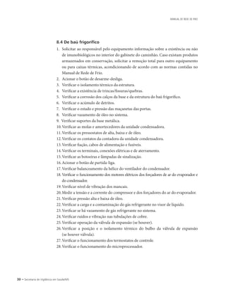 30 • Secretaria de Vigilância em Saúde/MS
MANUAL DE REDE DE FRIO
8.4 De baú frigorífico
1.		Solicitar ao responsável pelo equipamento informação sobre a existência ou não
de imunobiológicos no interior do gabinete do caminhão. Caso existam produtos
armazenados em conservação, solicitar a remoção total para outro equipamento
ou para caixas térmicas, acondicionando de acordo com as normas contidas no
Manual de Rede de Frio.
2.		Acionar o botão de desarme-desliga.
3.		Verificar o isolamento térmico da estrutura.
4.		Verificar a existência de trincas/fissuras/quebras.
5.		Verificar a corrosão dos calços da base e da estrutura do baú frigorífico.
6.		Verificar o acúmulo de detritos.
7.		Verificar o estado e pressão das maçanetas das portas.
8.		Verificar vazamento de óleo no sistema.
9.	 Verificar suportes da base metálica.
10.	Verificar as molas e amortecedores da unidade condensadora.
11.	Verificar os pressostatos de alta, baixa e de óleo.
12.	Verificar os contatos da contadora da unidade condensadora.
13.	Verificar fiação, cabos de alimentação e fusíveis.
14.	Verificar os terminais, conexões elétricas e de aterramento.
15.	Verificar as botoeiras e lâmpadas de sinalização.
16.	Acionar o botão de partida-liga.
17.	Verificar balanceamento da hélice do ventilador do condensador.
18.		Verificar o funcionamento dos motores elétricos dos forçadores de ar do evaporador e
do condensador.
19.	Verificar nível de vibração dos mancais.
20.	Medir a tensão e a corrente do compressor e dos forçadores do ar do evaporador.
21.	Verificar pressão alta e baixa de óleo.
22.	Verificar a carga e a contaminação do gás refrigerante no visor de líquido.
23.	Verificar se há vazamento de gás refrigerante no sistema.
24.	Verificar ruídos e vibração nas tubulações de cobre.
25.	Verificar operação da válvula de expansão (se houver).
26.	Verificar a posição e o isolamento térmico do bulbo da válvula de expansão
(se houver válvula).
27.	Verificar o funcionamento dos termostatos de controle.
28.	Verificar o funcionamento do microprocessador.
 