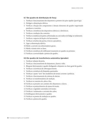 32 • Secretaria de Vigilância em Saúde/MS
MANUAL DE REDE DE FRIO
8.7 De quadro de distribuição de força
1.		Verificar o funcionamento dos disjuntores e protetor de ações rápidas (quick legs).
2.		Desligar a alimentação elétrica.
3.		Verificar a fixação dos componentes e demais elementos do quadro reapertando
parafusos e conexões.
4.		Verificar a resistência dos dispositivos elétricos e eletrônicos.
5.		Verificar a oxidação das conexões.
6.		Verificar a existência de partes carbonizadas ou com indício de fadiga no isolamento.
7.		Verificar o aspecto da fiação e do barramento.
8.		Verificar os fechos das portas, trincos e puxadores.
9.		Ligar a alimentação elétrica.
10.	Medir a corrente nos alimentadores gerais.
11.	Medir a tensão entre as fases.
12.	Verificar a existência de infiltração/vazamento no quadro ou próximo.
13.	Verificar a corrosividade e pintura do quadro.
8.8 De quadro de transferência automática (gerador)
1.		Verificar vedação da porta.
2.		Verificar o funcionamento de disjuntores, chaves e relés.
3.		Bloquear eletricamente o quadro desligando o disjuntor ou chave geral do quadro.
4.		Verificar a ocorrência de sobreaquecimento.
5.		Verificar a existência de lâmpadas queimadas.
6.		Verificar o ajuste “zero” dos medidores de tensão corrente e potência.
7.		Verificar o funcionamento do sistema de alarme.
8.		Verificar os transformadores de medição.
9.		Verificar as conexões de cabos e fios.
10.	Verificar as pressões nos contatos dos disjuntores e chaves.
11.	Verificar os potenciômetros de ajuste de tensão.
12.	Verificar o regulador automático de tensão.
13.	Verificar o isolamento e corrosão dos cabos.
14.	Desbloquear eletricamente o quadro.
15.	Verificar os pontos de oxidação no quadro.
16.	Verificar a pintura do quadro.
 