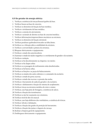 Secretaria de Vigilância em Saúde/MS • 33
MANUTENÇÃO DE EQUIPAMENTOS DE REFRIGERAÇÃO, AR CONDICIONADO E GERAÇÃO DE EMERGÊNCIA
8.9 De gerador de energia elétrica
1.		Verificar a existência de trincas/fissuras/quebra da base.
2.		Verificar fissura na base do concreto.
3.		Verificar os elementos de fixação da base metálica.
4.		Verificar o nivelamento da base metálica.
5.		Verificar a conexão do aterramento.
6.		Verificar o acúmulo de detritos na base de concreto/metálica.
7.		Verificar deformações/empenos/danos mecânicos na estrutura.
8.		Verificar os elementos de fixação estrutural.
9.		Verificar parafusos quebrados/trincados ou falta destes.
10.	Verificar se a vibração afeta a estabilidade da estrutura.
11.	Verificar a corrosividade e pintura da estrutura.
12.	Bloquear eletricamente o equipamento.
13.	Verificar o estado dos amortecedores.
14.		Examinar o estado do núcleo magnético e o enrolamento do gerador e da excitatriz.
15.	Verificar a isolação.
16.	Verificar se há descoloramento na chaparia e no núcleo.
17.	Verificar se há chapas soltas.
18.	Verificar se as passagens de resfriamento estão desobstruídas.
19.	Verificar se há barras soltas.
20.	Verificar as fixações e as peças de balanceamento.
21.	Verificar os estados dos anéis coletores e o comutador da excitatriz.
22.	Verificar o estado do porta-escovas.
23.	Verificar o estado das escovas e a pressão das molas.
24.	Verificar o barramento de saída do gerador e da excitatriz.
25.	Verificar o alinhamento e fixação do sistema de acoplamento.
26.	Verificar trincas na estrutura metálica do rotor e estator.
27.	Verificar, caso haja pista de frenagem, a existência de sulcos.
28.	Verificar a fixação dos termômetros.
29.	Verificar se não há vazamento nos retentores.
30.	Verificar nível de óleo do mancal.
31.	Verificar, caso haja defletores dos ventiladores, a existência de trincas.
32.	Verificar válvula e tubulações.
33.	Verificar a fixação das grades de proteção do barramento.
34.	Verificar a fixação das juntas e chaparia da carcaça.
36.	Realizar a limpeza geral do equipamento.
35.	Desbloquear eletricamente o equipamento.
 