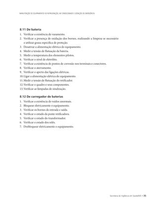 Secretaria de Vigilância em Saúde/MS • 35
MANUTENÇÃO DE EQUIPAMENTOS DE REFRIGERAÇÃO, AR CONDICIONADO E GERAÇÃO DE EMERGÊNCIA
8.11 De bateria
1.		Verificar a existência de vazamento.
2.		Verificar a presença de oxidação dos bornes, realizando a limpeza se necessário
e utilizar graxa específica de proteção.
3.		Desativar a alimentação elétrica do equipamento.
4.		Medir a tensão de flutuação da bateria.
5.		Medir a temperatura dos elementos pilotos.
6.		Verificar o nível de eletrólito.
7.		Verificar a existência de pontos de corrosão nos terminais e conectores.
8.		Verificar o aterramento.
9.		Verificar o aperto das ligações elétricas.
10.	Ligar a alimentação elétrica do equipamento.
11.	Medir a tensão de flutuação do retificador.
12.	Verificar o quadro e seus componentes.
13.	Verificar as lâmpadas de sinalização.
8.12 De carregador de baterias
1.		Verificar a existência de ruídos anormais.
2.		Bloquear eletricamente o equipamento.
3.		Verificar os bornes de entrada e saída.
4.		Verificar o estado da ponte retificadora.
5.		Verificar o estado do transformador.
6.		Verificar o estado dos relés.
7.		Desbloquear eletricamente o equipamento.
 