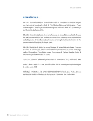 36 • Secretaria de Vigilância em Saúde/MS
MANUAL DE REDE DE FRIO
REFERÊNCIAS
BRASIL. Ministério da Saúde. Secretaria Nacional de Ações Básicas de Saúde. Progra-
ma Nacional de Imunizações. Rede de Frio: Noções Básicas de Refrigeração e Proce-
dimentos para Conservação de Imunobiológicos. Brasília: Centro de Documentação
do Ministério da Saúde, 1988.
BRASIL. Ministério da Saúde. Secretaria Nacional de Ações Básicas de Saúde. Progra-
ma Nacional de Imunizações. Manual de Rede de Frio: Manutenção de Equipamentos
de Refrigeração, Ar Condicionado e Geração de Emergência. Brasília: Centro de Do-
cumentação do Ministério da Saúde, 2004.
BRASIL. Ministério da Saúde. Secretaria Nacional de Ações Básicas de Saúde. Programa
Nacional de Imunizações. Manual para Determinação e Reparo de Avarias em Refrige-
radores/Congeladores Fotovoltáicos para a Conservação de Vacinas. Brasília: Centro de
Documentação do Ministério da Saúde.
TAVARES, Lourival. Administração Moderna da Manutenção. [S.l.]: Novo Pólo, 2000.
PINTO, Alan Kardec.; XAVIER, Júlio de Aquino Nascif. Manutenção Função Estratégica.
2. ed. [S.l : s.n.], 2001.
SERVIÇO NACIONAL DE APRENDIZAGEM INDUSTRIAL. (São Paulo). Divisão
de Material Didático. Mecânico de Refrigeração Domiciliar. São Paulo, 1999.
 
