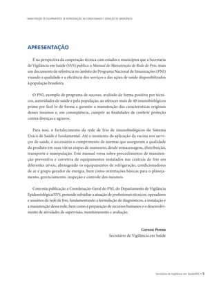 APRESENTAÇÃO
É na perspectiva da cooperação técnica com estados e municípios que a Secretaria
de Vigilância em Saúde (SVS) publica o Manual de Manutenção de Rede de Frio, mais
um documento de referência no âmbito do Programa Nacional de Imunizações (PNI)
visando a qualidade e a eficiência dos serviços e das ações de saúde disponibilizados
à população brasileira.
O PNI, exemplo de programa de sucesso, avaliado de forma positiva por técni-
cos, autoridades de saúde e pela população, ao oferecer mais de 40 imunobiológicos
prima por fazê-lo de forma a garantir a manutenção das características originais
desses insumos e, em conseqüência, cumprir as finalidades de conferir proteção
contra doenças e agravos.
Para isso, o fortalecimento da rede de frio de imunobiológicos do Sistema
­Único de Saúde é fundamental. Até o momento da aplicação da vacina nos servi-
ços de saúde, é necessário o cumprimento de normas que asseguram a qualidade
do produto em suas várias etapas de manuseio, desde armazenagem, distribuição,
transporte e manipulação. Este manual versa sobre procedimentos de manuten-
ção preventiva e corretiva de equipamentos instalados nas centrais de frio em
diferentes níveis, abrangendo os equipamentos de refrigeração, condicionadores
de ar e grupo gerador de energia, bem como orientações básicas para o planeja-
mento, gerenciamento, inspeção e controle dos mesmos.
Com esta publicação a Coordenação-Geral do PNI, do Departamento de Vigilância
Epidemiológica/SVS, pretende subsidiar a atuação de profissionais técnicos, operadores
e usuários da rede de frio, fundamentando a formulação de diagnósticos, a instalação e
a manutenção dessa rede, bem como a preparação de recursos humanos e o desenvolvi-
mento de atividades de supervisão, monitoramento e avaliação.
Gerson Penna
Secretário de Vigilância em Saúde
Secretaria de Vigilância em Saúde/MS • 
MANUTENÇÃO DE EQUIPAMENTOS DE REFRIGERAÇÃO, AR CONDICIONADO E GERAÇÃO DE EMERGÊNCIA
 