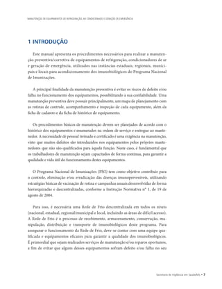 1 INTRODUÇÃO
Este manual apresenta os procedimentos necessários para realizar a manuten-
ção preventiva/corretiva de equipamentos de refrigeração, condicionadores de ar
e geração de emergência, utilizados nas instâncias estaduais, regionais, munici-
pais e locais para acondicionamento dos imunobiológicos do Programa Nacional
de Imunizações.
A principal finalidade da manutenção preventiva é evitar os riscos de defeito e/ou
falha no funcionamento dos equipamentos, possibilitando a sua confiabilidade. Uma
manutenção preventiva deve possuir principalmente, um mapa de planejamento com
as rotinas de controle, acompanhamento e inspeção de cada equipamento, além da
ficha de cadastro e da ficha de histórico de equipamento.
Os procedimentos básicos de manutenção devem ser planejados de acordo com o
histórico dos equipamentos e enumerados na ordem de serviço e entregue ao mante-
nedor. A necessidade de pessoal treinado e certificado é uma exigência na manutenção,
visto que muitos defeitos são introduzidos nos equipamentos pelos próprios mante-
nedores que não são qualificados para àquela função. Neste caso, é fundamental que
os trabalhadores de manutenção sejam capacitados de forma contínua, para garantir a
qualidade e vida útil do funcionamento destes equipamentos.
O Programa Nacional de Imunizações (PNI) tem como objetivo contribuir para
o controle, eliminação e/ou erradicação das doenças imunopreveníveis, utilizando
estratégias básicas de vacinação de rotina e campanhas anuais desenvolvidas de forma
hierarquizadas e descentralizadas, conforme a Instrução Normativa n° 1, de 19 de
agosto de 2004.
Para isso, é necessária uma Rede de Frio descentralizada em todos os níveis
(­nacional, estadual, regional/municipal e local, incluindo as áreas de difícil acesso).
A Rede de Frio é o processo de recebimento, armazenamento, conservação, ma-
nipulação, distribuição e transporte de imunobiológicos deste programa. Para
­assegurar o funcionamento da Rede de Frio, deve-se contar com uma equipe qua-
lificada e equipamentos eficazes para garantir a qualidade dos imunobiológicos.
É primordial que sejam realizados serviços de manutenção e/ou reparos oportunos,
a fim de evitar que alguns desses equipamentos sofram defeito e/ou falha no seu
Secretaria de Vigilância em Saúde/MS • 
MANUTENÇÃO DE EQUIPAMENTOS DE REFRIGERAÇÃO, AR CONDICIONADO E GERAÇÃO DE EMERGÊNCIA
 