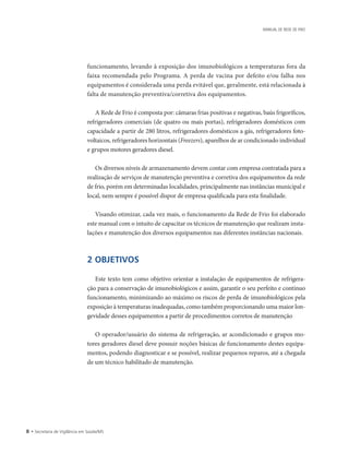 • Secretaria de Vigilância em Saúde/MS
MANUAL DE REDE DE FRIO
funcionamento, levando à exposição dos imunobiológicos a temperaturas fora da
faixa recomendada pelo Programa. A perda de vacina por defeito e/ou falha nos
equipamentos é considerada uma perda evitável que, geralmente, está relacionada à
falta de manutenção preventiva/corretiva dos equipamentos.
A Rede de Frio é composta por: câmaras frias positivas e negativas, baús frigoríficos,
refrigeradores comerciais (de quatro ou mais portas), refrigeradores domésticos com
capacidade a partir de 280 litros, refrigeradores domésticos a gás, refrigeradores foto-
voltaicos, refrigeradores horizontais (Freezers), aparelhos de ar condicionado individual
e grupos motores geradores diesel.
Os diversos níveis de armazenamento devem contar com empresa contratada para a
realização de serviços de manutenção preventiva e corretiva dos equipamentos da rede
de frio, porém em determinadas localidades, principalmente nas instâncias municipal e
local, nem sempre é possível dispor de empresa qualificada para esta finalidade.
Visando otimizar, cada vez mais, o funcionamento da Rede de Frio foi elaborado
este manual com o intuito de capacitar os técnicos de manutenção que realizam insta-
lações e manutenção dos diversos equipamentos nas diferentes instâncias nacionais.
2 OBJETIVOS
Este texto tem como objetivo orientar a instalação de equipamentos de refrigera-
ção para a conservação de imunobiológicos e assim, garantir o seu perfeito e contínuo
funcionamento, minimizando ao máximo os riscos de perda de imunobiológicos pela
exposição à temperaturas inadequadas, como também proporcionando uma maior lon-
gevidade desses equipamentos a partir de procedimentos corretos de manutenção
O operador/usuário do sistema de refrigeração, ar acondicionado e grupos mo-
tores geradores diesel deve possuir noções básicas de funcionamento destes equipa-
mentos, podendo diagnosticar e se possível, realizar pequenos reparos, até a chegada
de um técnico habilitado de manutenção.
 