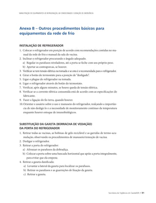 Secretaria de Vigilância em Saúde/MS • 91
MANUTENÇÃO DE EQUIPAMENTOS DE REFRIGERAÇÃO, AR CONDICIONADO E GERAÇÃO DE EMERGÊNCIA
Anexo B – Outros procedimentos básicos para
equipamentos da rede de frio
INSTALAÇÃO DE REFRIGERADOR
1.	 Colocar o refrigerador em posição de acordo com recomendações contidas no ma-
nual da rede de frio e manual da sala de vacina.
2.	 Inclinar o refrigerador procurando o ângulo adequado.
a)	 Regular os parafusos niveladores, até a porta se feche com seu próprio peso.
b)	 Apertar as contraporcas, se houver.
3.	 Verificar se tem tensão elétrica na tomada e se esta é a recomendada para o refrigerador.
4.	 Girar o botão do termostato para a posição de “desligado”.
5.	 Ligar o plugue do refrigerador na tomada.
6.	 Ligar o refrigerador através do botão do termostato.
7.	 Verificar, após alguns minutos, se houve queda de tensão elétrica.
8.	 Verificar se a corrente elétrica consumida está de acordo com as especificações do
fabricante.
9.		Fazer a ligação do fio terra, quando houver.
10.	Orientar o usuário sobre o uso e manuseio do refrigerador, realçando a importân-
cia de não desligá-lo e a necessidade de monitoramento contínuo da temperatura
enquanto houver estoque de imunobiológicos.
SUBSTITUIÇÃO DA GAXETA (BORRACHA DE VEDAÇÃO)
DA PORTA DO REFRIGERADOR
1.	 Retirar todas as vacinas, as bobinas de gelo reciclável e as garrafas de termo-acu-
mulação, observando os procedimentos de manuseio/remoção de vacina.
2.	 Desligar o refrigerador.
3.	 Retirar a porta do refrigerador:
a)	 Afrouxar os parafusos da dobradiça.
b)	 Colocar a porta sobre uma bancada horizontal que apóie a porta integralmente,
para evitar que ela empene.
4.	 Retirar a gaxeta danificada:
a)	 Levantar a lateral da gaxeta para localizar os parafusos.
b)	 Retirar os parafusos e as guarnições de fixação da gaxeta.
c)	 Retirar a gaxeta.
 