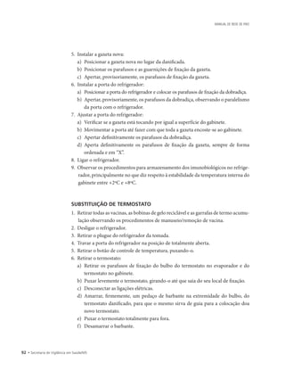 92 • Secretaria de Vigilância em Saúde/MS
MANUAL DE REDE DE FRIO
5.	 Instalar a gaxeta nova:
a)	 Posicionar a gaxeta nova no lugar da danificada.
b)	 Posicionar os parafusos e as guarnições de fixação da gaxeta.
c)	 Apertar, provisoriamente, os parafusos de fixação da gaxeta.
6.	 Instalar a porta do refrigerador:
a)	 Posicionar a porta do refrigerador e colocar os parafusos de fixação da dobradiça.
b)	 Apertar, provisoriamente, os parafusos da dobradiça, observando o paralelismo
da porta com o refrigerador.
7.	 Ajustar a porta do refrigerador:
a)	 Verificar se a gaxeta está tocando por igual a superfície do gabinete.
b)	 Movimentar a porta até fazer com que toda a gaxeta encoste-se ao gabinete.
c)	 Apertar definitivamente os parafusos da dobradiça.
d)	 Aperta definitivamente os parafusos de fixação da gaxeta, sempre de forma
­ordenada e em “X”.
8.	 Ligar o refrigerador.
9.	 Observar os procedimentos para armazenamento dos imunobiológicos no refrige-
rador, principalmente no que diz respeito à estabilidade da temperatura interna do
gabinete entre +2ºC e +8ºC.
SUBSTITUIÇÃO DE TERMOSTATO
1.	 Retirar todas as vacinas, as bobinas de gelo reciclável e as garrafas de termo acumu-
lação observando os procedimentos de manuseio/remoção de vacina.
2.	 Desligar o refrigerador.
3.	 Retirar o plugue do refrigerador da tomada.
4.	 Travar a porta do refrigerador na posição de totalmente aberta.
5.	 Retirar o botão de controle de temperatura, puxando-o.
6.	 Retirar o termostato:
a)	 Retirar os parafusos de fixação do bulbo do termostato no evaporador e do
termostato no gabinete.
b)	 Puxar levemente o termostato, girando-o até que saia do seu local de fixação.
c)	 Desconectar as ligações elétricas.
d)	 Amarrar, firmemente, um pedaço de barbante na extremidade do bulbo, do
termostato danificado, para que o mesmo sirva de guia para a colocação doa
novo termostato.
e)	 Puxar o termostato totalmente para fora.
f)	 Desamarrar o barbante.
 