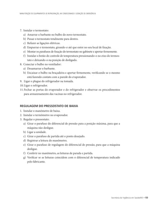Secretaria de Vigilância em Saúde/MS • 93
MANUTENÇÃO DE EQUIPAMENTOS DE REFRIGERAÇÃO, AR CONDICIONADO E GERAÇÃO DE EMERGÊNCIA
7.	 Instalar o termostato:
a)	 Amarrar o barbante no bulbo do novo termostato.
b)	 Puxar o termostato totalmente para dentro.
c)	 Refazer as ligações elétricas.
d)	 Empurrar o termostato, girando-o até que entre no seu local de fixação.
e)	 Montar os parafusos de fixação do termostato no gabinete e apertar firmemente.
f)	 Instalar o botão de controle de temperatura pressionando-o no eixo do termos-
tato e deixando-o na posição de desligado.
8.	 Conectar o bulbo no ventilador:
a)	 Desamarrar o barbante.
b)	 Encaixar o bulbo na braçadeira e apertar firmemente, verificando se o mesmo
está fazendo contato com a parede do evaporador.
9.		Ligar o plugue do refrigerador na tomada.
10.	Ligar o refrigerador.
11.	Fechar as portas do evaporador e do refrigerador e observar os procedimentos
para armazenamento das vacinas no refrigerador.
REGULAGEM DO PRESSOSTATO DE BAIXA
1.	 Instalar o manômetro de baixa.
2.	 Instalar o termômetro no evaporador.
3.	 Regular o pressostato:
a)	 Girar o parafuso do diferencial de pressão para a posição máxima, para que a
máquina não desligue.
b)	 Ligar a unidade.
c)	 Girar o parafuso de partida até o ponto desejado.
d)	 Registrar a leitura do manômetro.
e)	 Girar o parafuso de regulagem do diferencial de pressão, para que a máquina
desligue.
f)	 Conferir no manômetro, as leituras de parada e partida.
g)	 Verificar se as leituras coincidem com o diferencial de temperatura indicado
pelo fabricante.
 