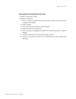 94 • Secretaria de Vigilância em Saúde/MS
MANUAL DE REDE DE FRIO
REGULAGEM DO PRESSOSTATO DE ALTA
1.	 Instalar o manômetro de alta.
2.	 Regular o pressostato:
a)	 Girar o parafuso do diferencial de pressão para a posição mínima, para que
a máquina não desligue.
b)	 Ligar a unidade.
c)	 Girar o parafuso de partida até o ponto desejado.
d)	 Registrar a leitura do manômetro.
e)	 Girar o parafuso de regulagem do diferencial de pressão, para que a máquina
desligue.
f)	 Conferir no manômetro, as leituras de parada e partida.
g)	 Verificar se as leituras coincidem com o diferencial de pressão indicado pelo
fabricante.
 