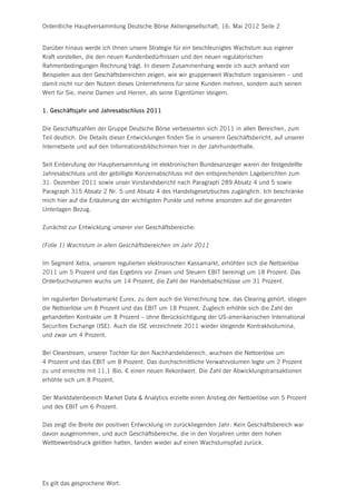 Ordentliche Hauptversammlung Deutsche Börse Aktiengesellschaft, 16. Mai 2012 Seite 2


Darüber hinaus werde ich Ihnen unsere Strategie für ein beschleunigtes Wachstum aus eigener
Kraft vorstellen, die den neuen Kundenbedürfnissen und den neuen regulatorischen
Rahmenbedingungen Rechnung trägt. In diesem Zusammenhang werde ich auch anhand von
Beispielen aus den Geschäftsbereichen zeigen, wie wir gruppenweit Wachstum organisieren – und
damit nicht nur den Nutzen dieses Unternehmens für seine Kunden mehren, sondern auch seinen
Wert für Sie, meine Damen und Herren, als seine Eigentümer steigern.


1. Geschäftsjahr und Jahresabschluss 2011


Die Geschäftszahlen der Gruppe Deutsche Börse verbesserten sich 2011 in allen Bereichen, zum
Teil deutlich. Die Details dieser Entwicklungen finden Sie in unserem Geschäftsbericht, auf unserer
Internetseite und auf den Informationsbildschirmen hier in der Jahrhunderthalle.


Seit Einberufung der Hauptversammlung im elektronischen Bundesanzeiger waren der festgestellte
Jahresabschluss und der gebilligte Konzernabschluss mit den entsprechenden Lageberichten zum
31. Dezember 2011 sowie unser Vorstandsbericht nach Paragraph 289 Absatz 4 und 5 sowie
Paragraph 315 Absatz 2 Nr. 5 und Absatz 4 des Handelsgesetzbuches zugänglich. Ich beschränke
mich hier auf die Erläuterung der wichtigsten Punkte und nehme ansonsten auf die genannten
Unterlagen Bezug.


Zunächst zur Entwicklung unserer vier Geschäftsbereiche:


(Folie 1) Wachstum in allen Geschäftsbereichen im Jahr 2011


Im Segment Xetra, unserem regulierten elektronischen Kassamarkt, erhöhten sich die Nettoerlöse
2011 um 5 Prozent und das Ergebnis vor Zinsen und Steuern EBIT bereinigt um 18 Prozent. Das
Orderbuchvolumen wuchs um 14 Prozent, die Zahl der Handelsabschlüsse um 31 Prozent.


Im regulierten Derivatemarkt Eurex, zu dem auch die Verrechnung bzw. das Clearing gehört, stiegen
die Nettoerlöse um 8 Prozent und das EBIT um 18 Prozent. Zugleich erhöhte sich die Zahl der
gehandelten Kontrakte um 8 Prozent – ohne Berücksichtigung der US-amerikanischen International
Securities Exchange (ISE). Auch die ISE verzeichnete 2011 wieder steigende Kontraktvolumina,
und zwar um 4 Prozent.


Bei Clearstream, unserer Tochter für den Nachhandelsbereich, wuchsen die Nettoerlöse um
4 Prozent und das EBIT um 8 Prozent. Das durchschnittliche Verwahrvolumen legte um 2 Prozent
zu und erreichte mit 11,1 Bio. € einen neuen Rekordwert. Die Zahl der Abwicklungstransaktionen
erhöhte sich um 8 Prozent.


Der Marktdatenbereich Market Data & Analytics erzielte einen Anstieg der Nettoerlöse von 5 Prozent
und des EBIT um 6 Prozent.


Das zeigt die Breite der positiven Entwicklung im zurückliegenden Jahr: Kein Geschäftsbereich war
davon ausgenommen, und auch Geschäftsbereiche, die in den Vorjahren unter dem hohen
Wettbewerbsdruck gelitten hatten, fanden wieder auf einen Wachstumspfad zurück.




Es gilt das gesprochene Wort.
 