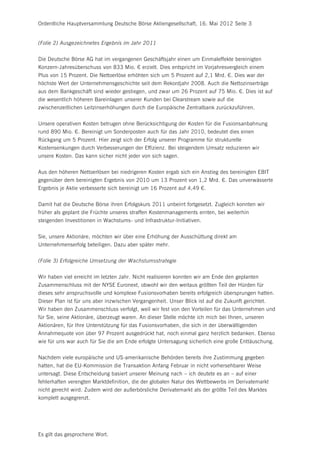 Ordentliche Hauptversammlung Deutsche Börse Aktiengesellschaft, 16. Mai 2012 Seite 3


(Folie 2) Ausgezeichnetes Ergebnis im Jahr 2011


Die Deutsche Börse AG hat im vergangenen Geschäftsjahr einen um Einmaleffekte bereinigten
Konzern-Jahresüberschuss von 833 Mio. € erzielt. Dies entspricht im Vorjahresvergleich einem
Plus von 15 Prozent. Die Nettoerlöse erhöhten sich um 5 Prozent auf 2,1 Mrd. €. Dies war der
höchste Wert der Unternehmensgeschichte seit dem Rekordjahr 2008. Auch die Nettozinserträge
aus dem Bankgeschäft sind wieder gestiegen, und zwar um 26 Prozent auf 75 Mio. €. Dies ist auf
die wesentlich höheren Bareinlagen unserer Kunden bei Clearstream sowie auf die
zwischenzeitlichen Leitzinserhöhungen durch die Europäische Zentralbank zurückzuführen.


Unsere operativen Kosten betrugen ohne Berücksichtigung der Kosten für die Fusionsanbahnung
rund 890 Mio. €. Bereinigt um Sonderposten auch für das Jahr 2010, bedeutet dies einen
Rückgang um 5 Prozent. Hier zeigt sich der Erfolg unserer Programme für strukturelle
Kostensenkungen durch Verbesserungen der Effizienz. Bei steigendem Umsatz reduzieren wir
unsere Kosten. Das kann sicher nicht jeder von sich sagen.


Aus den höheren Nettoerlösen bei niedrigeren Kosten ergab sich ein Anstieg des bereinigten EBIT
gegenüber dem bereinigten Ergebnis von 2010 um 13 Prozent von 1,2 Mrd. €. Das unverwässerte
Ergebnis je Aktie verbesserte sich bereinigt um 16 Prozent auf 4,49 €.


Damit hat die Deutsche Börse ihren Erfolgskurs 2011 unbeirrt fortgesetzt. Zugleich konnten wir
früher als geplant die Früchte unseres straffen Kostenmanagements ernten, bei weiterhin
steigenden Investitionen in Wachstums- und Infrastruktur-Initiativen.


Sie, unsere Aktionäre, möchten wir über eine Erhöhung der Ausschüttung direkt am
Unternehmenserfolg beteiligen. Dazu aber später mehr.


(Folie 3) Erfolgreiche Umsetzung der Wachstumsstrategie


Wir haben viel erreicht im letzten Jahr. Nicht realisieren konnten wir am Ende den geplanten
Zusammenschluss mit der NYSE Euronext, obwohl wir den weitaus größten Teil der Hürden für
dieses sehr anspruchsvolle und komplexe Fusionsvorhaben bereits erfolgreich übersprungen hatten.
Dieser Plan ist für uns aber inzwischen Vergangenheit. Unser Blick ist auf die Zukunft gerichtet.
Wir haben den Zusammenschluss verfolgt, weil wir fest von den Vorteilen für das Unternehmen und
für Sie, seine Aktionäre, überzeugt waren. An dieser Stelle möchte ich mich bei Ihnen, unseren
Aktionären, für Ihre Unterstützung für das Fusionsvorhaben, die sich in der überwältigenden
Annahmequote von über 97 Prozent ausgedrückt hat, noch einmal ganz herzlich bedanken. Ebenso
wie für uns war auch für Sie die am Ende erfolgte Untersagung sicherlich eine große Enttäuschung.


Nachdem viele europäische und US-amerikanische Behörden bereits ihre Zustimmung gegeben
hatten, hat die EU-Kommission die Transaktion Anfang Februar in nicht vorhersehbarer Weise
untersagt. Diese Entscheidung basiert unserer Meinung nach – ich deutete es an – auf einer
fehlerhaften verengten Marktdefinition, die der globalen Natur des Wettbewerbs im Derivatemarkt
nicht gerecht wird. Zudem wird der außerbörsliche Derivatemarkt als der größte Teil des Marktes
komplett ausgegrenzt.




Es gilt das gesprochene Wort.
 