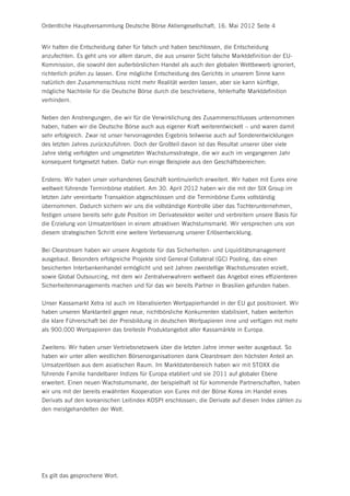 Ordentliche Hauptversammlung Deutsche Börse Aktiengesellschaft, 16. Mai 2012 Seite 4


Wir halten die Entscheidung daher für falsch und haben beschlossen, die Entscheidung
anzufechten. Es geht uns vor allem darum, die aus unserer Sicht falsche Marktdefinition der EU-
Kommission, die sowohl den außerbörslichen Handel als auch den globalen Wettbewerb ignoriert,
richterlich prüfen zu lassen. Eine mögliche Entscheidung des Gerichts in unserem Sinne kann
natürlich den Zusammenschluss nicht mehr Realität werden lassen, aber sie kann künftige,
mögliche Nachteile für die Deutsche Börse durch die beschriebene, fehlerhafte Marktdefinition
verhindern.


Neben den Anstrengungen, die wir für die Verwirklichung des Zusammenschlusses unternommen
haben, haben wir die Deutsche Börse auch aus eigener Kraft weiterentwickelt – und waren damit
sehr erfolgreich. Zwar ist unser hervorragendes Ergebnis teilweise auch auf Sonderentwicklungen
des letzten Jahres zurückzuführen. Doch der Großteil davon ist das Resultat unserer über viele
Jahre stetig verfolgten und umgesetzten Wachstumsstrategie, die wir auch im vergangenen Jahr
konsequent fortgesetzt haben. Dafür nun einige Beispiele aus den Geschäftsbereichen:


Erstens: Wir haben unser vorhandenes Geschäft kontinuierlich erweitert. Wir haben mit Eurex eine
weltweit führende Terminbörse etabliert. Am 30. April 2012 haben wir die mit der SIX Group im
letzten Jahr vereinbarte Transaktion abgeschlossen und die Terminbörse Eurex vollständig
übernommen. Dadurch sichern wir uns die vollständige Kontrolle über das Tochterunternehmen,
festigen unsere bereits sehr gute Position im Derivatesektor weiter und verbreitern unsere Basis für
die Erzielung von Umsatzerlösen in einem attraktiven Wachstumsmarkt. Wir versprechen uns von
diesem strategischen Schritt eine weitere Verbesserung unserer Erlösentwicklung.


Bei Clearstream haben wir unsere Angebote für das Sicherheiten- und Liquiditätsmanagement
ausgebaut. Besonders erfolgreiche Projekte sind General Collateral (GC) Pooling, das einen
besicherten Interbankenhandel ermöglicht und seit Jahren zweistellige Wachstumsraten erzielt,
sowie Global Outsourcing, mit dem wir Zentralverwahrern weltweit das Angebot eines effizienteren
Sicherheitenmanagements machen und für das wir bereits Partner in Brasilien gefunden haben.


Unser Kassamarkt Xetra ist auch im liberalisierten Wertpapierhandel in der EU gut positioniert. Wir
haben unseren Marktanteil gegen neue, nichtbörsliche Konkurrenten stabilisiert, haben weiterhin
die klare Führerschaft bei der Preisbildung in deutschen Wertpapieren inne und verfügen mit mehr
als 900.000 Wertpapieren das breiteste Produktangebot aller Kassamärkte in Europa.


Zweitens: Wir haben unser Vertriebsnetzwerk über die letzten Jahre immer weiter ausgebaut. So
haben wir unter allen westlichen Börsenorganisationen dank Clearstream den höchsten Anteil an
Umsatzerlösen aus dem asiatischen Raum. Im Marktdatenbereich haben wir mit STOXX die
führende Familie handelbarer Indizes für Europa etabliert und sie 2011 auf globaler Ebene
erweitert. Einen neuen Wachstumsmarkt, der beispielhaft ist für kommende Partnerschaften, haben
wir uns mit der bereits erwähnten Kooperation von Eurex mit der Börse Korea im Handel eines
Derivats auf den koreanischen Leitindex KOSPI erschlossen; die Derivate auf diesen Index zählen zu
den meistgehandelten der Welt.




Es gilt das gesprochene Wort.
 