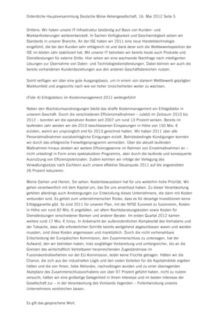 Ordentliche Hauptversammlung Deutsche Börse Aktiengesellschaft, 16. Mai 2012 Seite 5


Drittens: Wir haben unsere IT-Infrastruktur beständig auf Basis von Kunden- und
Marktanforderungen weiterentwickelt. In Sachen Verfügbarkeit und Geschwindigkeit setzen wir
Standards in unserer Branche. An der ISE haben wir 2011 eine neue Handelstechnologie
eingeführt, die bei den Kunden sehr erfolgreich ist und dank derer sich die Wettbewerbsposition der
ISE im letzten Jahr stabilisiert hat. Mit unserer IT betreiben wir bereits heute auch Produkte und
Dienstleistungen für externe Dritte. Hier sehen wir eine wachsende Nachfrage nach intelligenten
Lösungen zur Übernahme von Daten- und Technologiedienstleistungen. Dabei können wir auch die
bereits vorhandenen Kundenbeziehungen aus den anderen Geschäftsbereichen nutzen.


Somit verfügen wir über eine gute Ausgangsbasis, um in einem von starkem Wettbewerb geprägten
Marktumfeld und angesichts nach wie vor hoher Unsicherheiten weiter zu wachsen.


(Folie 4) Erfolgsbilanz im Kostenmanagement 2011 weitergeführt


Neben den Wachstumsanstrengungen bleibt das straffe Kostenmanagement ein Erfolgsfaktor in
unserem Geschäft. Durch die verschiedenen Effizienzmaßnahmen – zuletzt im Zeitraum 2010 bis
2012 – konnten wir die operativen Kosten seit 2007 um rund 13 Prozent senken. Bereits im
laufenden Jahr werden wir die 2010 beschlossenen Einsparungen in Höhe von 150 Mio. €
erzielen, womit wir ursprünglich erst für 2013 gerechnet hatten. Wir haben 2011 über alle
Personalmaßnahmen sozialverträgliche Einigungen erzielt. Betriebsbedingte Kündigungen konnten
wir durch das erfolgreiche Freiwilligenprogramm vermeiden. Über die aktuell laufenden
Maßnahmen hinaus streben wir weitere Effizienzgewinne im Rahmen von Einzelmaßnahmen an –
nicht unbedingt in Form eines spektakulären Programms, aber durch die laufende und konsequente
Ausnutzung von Effizienzpotenzialen. Zudem konnten wir infolge der Verlegung des
Verwaltungssitzes nach Eschborn auch unsere effektive Steuerquote 2011 auf die angestrebten
26 Prozent reduzieren.


Meine Damen und Herren, Sie sehen: Kostenbewusstsein hat für uns weiterhin hohe Priorität. Wir
gehen verantwortlich mit dem Kapital um, das Sie uns anvertraut haben. Zu dieser Verantwortung
gehören allerdings auch Anstrengungen zur Entwicklung dieses Unternehmens, die dann mit Kosten
verbunden sind. Es gehört zum unternehmerischen Risiko, dass es für derartige Investitionen keine
Erfolgsgarantie gibt. So sind 2011 für unseren Plan, mit der NYSE Euronext zu fusionieren, Kosten
in Höhe von rund 82 Mio. € angefallen, vor allem Rechtsberatungskosten sowie Kosten für
Dienstleistungen verschiedener Banken und anderer Berater. Im ersten Quartal 2012 kamen
weitere rund 17 Mio. € hinzu. In Anbetracht der außerordentlichen Komplexität des Vorhabens und
der Tatsache, dass alle erforderlichen Schritte bereits weitgehend abgeschlossen waren und werden
mussten, sind diese Kosten angemessen und marktüblich. Durch die nicht vorhersehbare
Entscheidung der Europäischen Kommission, den Zusammenschluss zu untersagen, hat der
Aufwand, den wir betrieben haben, trotz sorgfältiger Vorbereitung und umfangreicher, bis an die
Grenzen des wirtschaftlich Vertretbaren heranreichenden Zugeständnisse im
Fusionskontrollverfahren vor der EU-Kommission, leider keine Früchte getragen. Hätten wir die
Chance, die sich aus der industriellen Logik und den vielen Vorteilen für die Kapitalmärkte ergeben
hätten und die von Ihnen, liebe Aktionäre, nachvollzogen wurden und zu einer überragenden
Akzeptanz des Zusammenschlussvorhabens von über 97 Prozent geführt haben, nicht zu nutzen
versucht, hätten wir eine großartige Gelegenheit in Ihrem Interesse und im besten Interesse der
Gesellschaft zur – in der Verantwortung des Vorstands liegenden – Fortentwicklung unseres
Unternehmens verstreichen lassen.


Es gilt das gesprochene Wort.
 