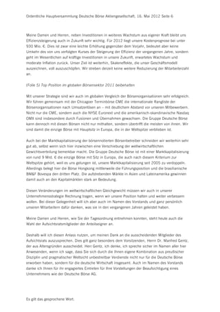 Ordentliche Hauptversammlung Deutsche Börse Aktiengesellschaft, 16. Mai 2012 Seite 6




Meine Damen und Herren, neben Investitionen in weiteres Wachstum aus eigener Kraft bleibt uns
Effizienzsteigerung auch in Zukunft sehr wichtig. Für 2012 liegt unsere Kostenprognose bei unter
930 Mio. €. Dies ist zwar eine leichte Erhöhung gegenüber dem Vorjahr, bedeutet aber keine
Umkehr des von uns verfolgten Kurses der Steigerung der Effizienz der vergangenen Jahre, sondern
geht im Wesentlichen auf kräftige Investitionen in unsere Zukunft, erwartetes Wachstum und
moderate Inflation zurück. Unser Ziel ist weiterhin, Skaleneffekte, die unser Geschäftsmodell
auszeichnen, voll auszuschöpfen. Wir streben derzeit keine weitere Reduzierung der Mitarbeiterzahl
an.


(Folie 5) Top Position im globalen Börsensektor 2011 beibehalten


Mit unserer Strategie sind wir auch im globalen Vergleich der Börsenorganisationen sehr erfolgreich.
Wir führen gemeinsam mit der Chicagoer Terminbörse CME die internationale Rangliste der
Börsenorganisationen nach Umsatzerlösen an – mit deutlichem Abstand vor unseren Mitbewerbern.
Nicht nur die CME, sondern auch die NYSE Euronext und die amerikanisch-skandinavische Nasdaq
OMX sind insbesondere durch Fusionen und Übernahmen gewachsen. Die Gruppe Deutsche Börse
kann dennoch mit diesen Börsen nicht nur mithalten, sondern übertrifft die meisten von ihnen. Wir
sind damit die einzige Börse mit Hauptsitz in Europa, die in der Weltspitze verblieben ist.


Auch bei der Marktkapitalisierung der börsennotierten Börsenbetreiber schneiden wir weiterhin sehr
gut ab, selbst wenn sich hier inzwischen eine Verschiebung der weltwirtschaftlichen
Gewichtsverteilung bemerkbar macht. Die Gruppe Deutsche Börse ist mit einer Marktkapitalisierung
von rund 9 Mrd. € die einzige Börse mit Sitz in Europa, die auch nach diesem Kriterium zur
Weltspitze gehört, weil es uns gelungen ist, unsere Marktkapitalisierung seit 2005 zu verdoppeln.
Allerdings belegt hier die Börse Hongkong mittlerweile die Führungsposition und die brasilianische
BM&F Bovespa den dritten Platz. Die aufstrebenden Märkte in Asien und Lateinamerika gewinnen
damit auch an den Kapitalmärkten stark an Bedeutung.


Diesen Veränderungen im weltwirtschaftlichen Gleichgewicht müssen wir auch in unserer
Unternehmensstrategie Rechnung tragen, wenn wir unsere Position halten und weiter verbessern
wollen. Bei dieser Gelegenheit will ich aber auch im Namen des Vorstands und ganz persönlich
unseren Mitarbeitern dafür danken, was sie in den vergangenen Jahren geleistet haben.


Meine Damen und Herren, wie Sie der Tagesordnung entnehmen konnten, steht heute auch die
Wahl der Aufsichtsratsmitglieder der Anteilseigner an.


Deshalb will ich diesen Anlass nutzen, um meinen Dank an die ausscheidenden Mitglieder des
Aufsichtsrats auszusprechen. Dies gilt ganz besonders dem Vorsitzenden, Herrn Dr. Manfred Gentz,
der aus Altersgründen ausscheidet. Herr Gentz, ich denke, ich spreche sicher im Namen aller hier
Anwesenden, wenn ich sage, dass Sie sich durch die Ihnen eigene Kombination aus preußischer
Disziplin und pragmatischer Weltsicht unbestreitbar Verdienste nicht nur für die Deutsche Börse
erworben haben, sondern für die deutsche Wirtschaft insgesamt. Auch im Namen des Vorstands
danke ich Ihnen für ihr engagiertes Eintreten für Ihre Vorstellungen der Beaufsichtigung eines
Unternehmens wie der Deutsche Börse AG.




Es gilt das gesprochene Wort.
 