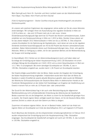 Ordentliche Hauptversammlung Deutsche Börse Aktiengesellschaft, 16. Mai 2012 Seite 7


Mein Dank gilt auch Herrn Dr. Hummler und Herrn Lamberti sowie von der Arbeitnehmerseite
Herrn Bayer, Frau Bokel, Herrn Prantl und Herrn Stumpf.


(Folie 6) Kapitalmanagement – Starker Cashflow erlaubt gutes Kreditratingprofil und attraktive
Distributionspolitik


An unseren sehr positiven Ergebnissen des vergangenen Jahres wollen wir Sie als unsere Aktionäre
direkt beteiligen. Wir schlagen Ihnen die Ausschüttung einer regulären Dividende in Höhe von
2,30 € je Aktie vor – das sind 10 Prozent mehr als im Jahr zuvor. Unsere
Dividendenausschüttungsquote läge damit bei 52 Prozent des Konzern-Jahresüberschusses. Zudem
empfehlen wir eine Sonderausschüttung in Höhe von 1,00 € je Aktie. Darüber hinaus planen wir
für das zweite Halbjahr 2012 Aktienrückkäufe in Höhe von bis zu 200 Mio. €. Dies entspricht
unseren Grundsätzen für die Optimierung der Kapitalstruktur, nach denen wir eine an der regulären
Dividende orientierte Ausschüttungsquote von 40 bis 60 Prozent des Konzern-Jahresüberschusses
anstreben. Neben Aktienrückkäufen dienen auch Sonderausschüttungen dazu, Ihnen, sehr geehrte
Aktionäre, Mittel zur Verfügung zu stellen, die für den operativen Betrieb und die Weiterentwicklung
der Gruppe nicht benötigt werden.


Im Geschäftsjahr 2011 führten wir ein Aktienrückkaufprogramm durch und haben dabei auf
Grundlage der Ermächtigung der letzten Hauptversammlung 2.643.130 Stückaktien mit einem
anteiligen Betrag des Grundkapitals von 2.643.130 € und zu einem Gesamtkaufpreis im Wert von
111,7 Mio. € zurückgekauft. Bei einem damaligen Grundkapital von 195 Mio. €, das in
195 Mio. Stückaktien eingeteilt war, wurden damit 1,36 Prozent am Grundkapital erworben.


Der Erwerb erfolgte ausschließlich über die Börse. Dabei wurden die Vorgaben der Ermächtigung
der letzten Hauptversammlung eingehalten. Insbesondere wurde beim Kauf über die Börse als
Kaufpreis in jedem Einzelfall der jeweils aktuelle Börsenkurs gezahlt; dabei wurde der Mittelwert
der Aktienkurse (Schlussauktionspreis der Deutsche Börse-Aktie im elektronischen Handel an der
Frankfurter Wertpapierbörse) an den letzten fünf Handelstagen vor Eingehen der Verpflichtung zum
Erwerb in keinem Fall um mehr als 10 Prozent über- oder unterschritten.


Der Grund für den Aktienrückkauf lag in der auch unter Berücksichtigung der allgemeinen
Marktkonsolidierung nicht zufriedenstellenden Entwicklung des Aktienkurses der Gesellschaft.
Beides zusammen bot uns die Gelegenheit, die Aktien zu einem für die Gesellschaft günstigen Kurs
zu kaufen. Der Erwerb eigener Aktien verfolgte sowohl den Zweck, ein für die Deutsche Börse-Aktie
positives Zeichen zu setzen als auch den Gewinn pro Aktie zu steigern.


Zusammen mit weiteren eigenen Aktien, die wir im Bestand hielten, belief sich der Anteil von
eigenen Aktien am Grundkapital zum Ende des Geschäftsjahres 2011 auf insgesamt 5,9 Prozent.


Durch Beschluss des Vorstands und die entsprechenden Umsetzungsmaßnahmen im Februar 2012
wurden entsprechend der Ermächtigung durch die Hauptversammlung 2 Mio. Stückaktien
eingezogen. Das Grundkapital der Gesellschaft verringerte sich somit auf 193 Mio. €, das nunmehr
in 193 Mio. Stückaktien eingeteilt ist.




Es gilt das gesprochene Wort.
 