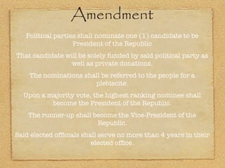 Amendment Political parties shall nominate one (1) candidate to be President of the Republic That candidate will be solely funded by said political party as well as private donations. The nominations shall be referred to the people for a plebiscite. Upon a majority vote, the highest ranking nominee shall become the President of the Republic. The runner-up shall become the Vice-President of the Republic. Said elected officials shall serve no more than 4 years in their elected office. 