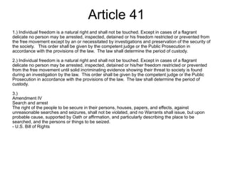 Article 41 1.) Individual freedom is a natural right and shall not be touched. Except in cases of a flagrant delicate no person may be arrested, inspected, detained or his freedom restricted or prevented from the free movement except by an or necessitated by investigations and preservation of the security of the society.   This order shall be given by the competent judge or the Public Prosecution in accordance with the provisions of the law.  The law shall determine the period of custody. 2.) Individual freedom is a natural right and shall not be touched. Except in cases of a flagrant delicate no person may be arrested, inspected, detained or his/her freedom restricted or prevented from the free movement until solid incriminating evidence showing their threat to society is found during an investigation by the law.  This order shall be given by the competent judge or the Public Prosecution in accordance with the provisions of the law.  The law shall determine the period of custody. 3.)  Amendment IV  Search and arrest The right of the people to be secure in their persons, houses, papers, and effects, against unreasonable searches and seizures, shall not be violated, and no Warrants shall issue, but upon probable cause, supported by Oath or affirmation, and particularly describing the place to be searched, and the persons or things to be seized. - U.S. Bill of Rights 