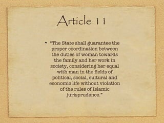 Article 11 “ The State shall guarantee the proper coordination between the duties of woman towards the family and her work in society, considering her equal with man in the fields of political, social, cultural and economic life without violation of the rules of Islamic jurisprudence.” 