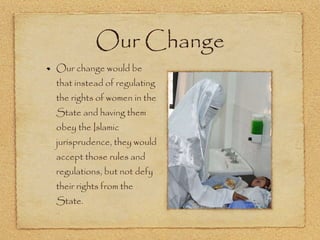 Our Change Our change would be that instead of regulating the rights of women in the State and having them obey the Islamic jurisprudence, they would accept those rules and regulations, but not defy their rights from the State.  
