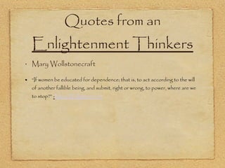 Quotes from an  Enlightenment Thinkers Mary Wollstonecraft “ If women be educated for dependence; that is, to act according to the will of another fallible being, and submit, right or wrong, to power, where are we to stop?”  - Mary Wollstonecraft 