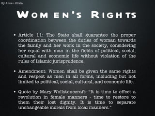 Women’s Rights Article 11: The State shall guarantee the proper coordination between the duties of woman towards the family and her work in the society, considering her equal with man in the fields of political, social, cultural and economic life without violation of the rules of Islamic jurisprudence. Amendment: Women shall be given the same rights and respect as men in all forms, including but not limited to political, social, cultural, and economic life. Quote by Mary Wollstonecraft: “It is time to effect a revolution in female manners - time to restore to them their lost dignity. It is time to separate unchangeable morals from local manners.” By Anne + Olivia 
