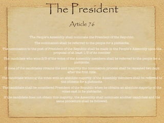 The President Article 76 The People’s Assembly shall nominate the President of the Republic. The nomination shall be referred to the people for a plebiscite. The nomination to the post of President of the Republic shall be made in the People’s Assembly upon the proposal of at least 1/3 of its member The candidate who wins 2/3 of the votes of the Assembly members shall be referred to the people for a plebiscite. If none of the candidates obtains the said majority the nomination process shall be repeated two days after the first vote. The candidate winning the votes with an absolute majority of the Assembly members shall be referred to the citizens for a plebiscite. The candidate shall be considered President of the Republic when he obtains an absolute majority of the votes cast in he plebiscite. If the candidate does not obtain this majority, the Assembly shall nominate another candidate and the same procedure shall be followed. 