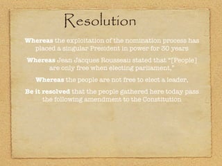Resolution Whereas  the exploitation of the nomination process has placed a singular President in power for 30 years Whereas  Jean Jacques Rousseau stated that “[People] are only free when electing parliament,” Whereas  the people are not free to elect a leader, Be it resolved  that the people gathered here today pass the following amendment to the Constitution 