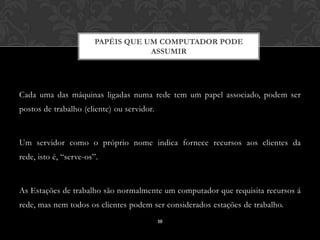 PAPÉIS QUE UM COMPUTADOR PODE
                                   ASSUMIR




Cada uma das máquinas ligadas numa rede tem um papel associado, podem ser
postos de trabalho (cliente) ou servidor.



Um servidor como o próprio nome indica fornece recursos aos clientes da
rede, isto é, “serve-os”.



As Estações de trabalho são normalmente um computador que requisita recursos á
rede, mas nem todos os clientes podem ser considerados estações de trabalho.
                                            10
 