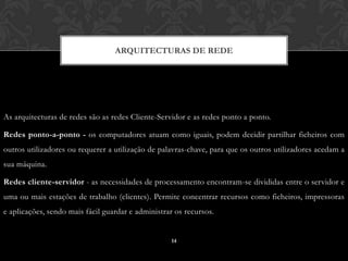 ARQUITECTURAS DE REDE




As arquitecturas de redes são as redes Cliente-Servidor e as redes ponto a ponto.

Redes ponto-a-ponto - os computadores atuam como iguais, podem decidir partilhar ficheiros com
outros utilizadores ou requerer a utilização de palavras-chave, para que os outros utilizadores acedam a
sua máquina.

Redes cliente-servidor - as necessidades de processamento encontram-se divididas entre o servidor e
uma ou mais estações de trabalho (clientes). Permite concentrar recursos como ficheiros, impressoras
e aplicações, sendo mais fácil guardar e administrar os recursos.


                                                   14
 