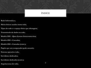 ÍNDICE


Rede Informática ;

Meios físicos usados numa rede;

Tipos de rede e o espaço físico que abrangem;

Transmissão de dados na rede;

Modelo OSI - Open System Interconnection;

Modelo OSI – Camadas;

Modelo OSI – Camadas (cont.);

Papéis que um computador pode assumir;

Sistema operativo rede;

Servidores dedicados;

Servidores dedicados (cont.);
                                                  2
Arquitecturas de rede;
 