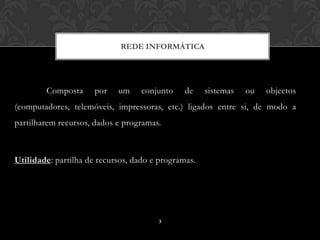 REDE INFORMÁTICA




        Composta      por   um     conjunto    de    sistemas   ou   objectos
(computadores, telemóveis, impressoras, etc.) ligados entre si, de modo a
partilharem recursos, dados e programas.



Utilidade: partilha de recursos, dado e programas.




                                       3
 