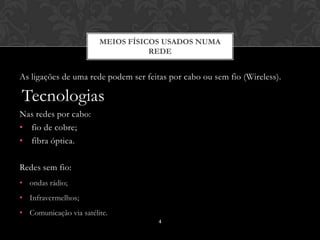 MEIOS FÍSICOS USADOS NUMA
                                   REDE


As ligações de uma rede podem ser feitas por cabo ou sem fio (Wireless).

Tecnologias
Nas redes por cabo:
• fio de cobre;
• fibra óptica.

Redes sem fio:
• ondas rádio;
• Infravermelhos;
• Comunicação via satélite.
                                      4
 