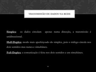 TRANSMISSÃO DE DADOS NA REDE




Simplex:    os dados circulam     apenas numa direcção, a transmissão é
unidireccional.

Half-Duplex: modo mais aperfeiçoado do simplex, pois o tráfego circula nos
dois sentidos mas nunca e simultâneo.

Full-Duplex: a comunicação é feita nos dois sentidos e em simultâneo.




                                        6
 