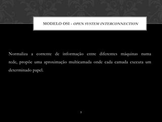MODELO OSI - OPEN SYSTEM INTERCONNECTION




Normaliza a corrente de informação entre diferentes máquinas numa
rede, propõe uma aproximação multicamada onde cada camada executa um
determinado papel.




                                  7
 