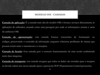 MODELO OSI - CAMADAS


Camada de aplicação: É a camada mais alta do modelo OSI e fornece serviços directamente às
aplicações do utilizador, atuando como uma passagem por onde as informações entram e saem
do ambiente OSI.

Camada     de    apresentação:     esta   camada       fornece   conversões   de   formatação   ou
códigos, preservando o conteúdo da informação enquanto soluciona problemas de sintaxe que
possam existir entre o transmissor e o receptor.

Camada de Sessão: Esta camada gere o correcto funcionamento de uma sessão estabelecida
entre duas máquinas.

Camada de transporte: esta camada assegura que todos os dados são enviados para o receptor
na devida ordem mas nesta camada opera o protocolo TCP (Transmission Control protocolo).
                                                   8
 