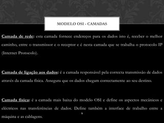 MODELO OSI - CAMADAS


Camada de rede: esta camada fornece endereços para os dados isto é, receber o melhor
caminho, entre o transmissor e o receptor e é nesta camada que se trabalha o protocolo IP
(Internet Protocolo).



Camada de ligação aos dados: é a camada responsável pela correcta transmissão de dados
através da camada física. Assegura que os dados chegam correctamente ao seu destino.



Camada física: é a camada mais baixa do modelo OSI e define os aspectos mecânicos e
eléctricos nas transferências de dados. Define também a interface de trabalho entre a
                                            9
máquina e as cablagens.
 