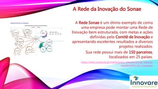 A Rede da Inovação do Sonae
A Rede Sonae é um ótimo exemplo de como
uma empresa pode montar uma Rede de
Inovação bem estruturada, com metas e ações
definidas pelo Comitê de Inovação e
apresentando excelentes resultados e diversos
projetos realizados.
Sua rede possui mais de 150 parceiros,
localizados em 25 países.
https://www.sonae.pt/pt/media/press-releases/sonae-reforca-
investimento-em-inovacao/
 