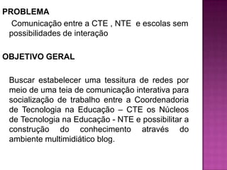 PROBLEMA Comunicação entre a CTE , NTE  e escolas sem possibilidades de interação OBJETIVO GERAL    Buscar estabelecer uma tessitura de redes por meio de uma teia de comunicação interativa para socialização de trabalho entre a Coordenadoria de Tecnologia na Educação – CTE os Núcleos de Tecnologia na Educação - NTE e possibilitar a construção do conhecimento através do ambiente multimidiático blog.