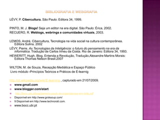 Bibliografia e webgrafiaLÉVY, P. Cibercultura. São Paulo: Editora 34, 1999.PINTO, M. J. Blogs! Seja um editor na era digital. São Paulo: Érica, 2002.RECUERO, R. Weblogs, webrings e comunidades virtuais, 2003. LEMOS, André, Cibercultura, Tecnologia na vida social na cultura contemporânea. Editora Sulina. 2002LÈVY, Pierre. As Tecnologias da Inteligência: o futuro do pensamento na era da informática. Tradução de Carlos Irineu da Costa. Rio deJaneiro: Editora 34, 1993.HEWERITT, Hugh, Blog, Entenda a Revolução, Tradução,Alexandre Martins Morais: Editora Thomas Nelson Brasil.2007WILTON, M. de Souza, Recepção Mediática e Espaço Público Livro módulo -Princípios Teóricos e Práticos de E-learnighttp://pt.wikipedia.org/wiki/E-learning , capturado em 21/07/2009.www.gmail.comwww.blogger.com/start http://bocc.ubi.pt/pag/gameiro-paulo-as-organizacoes-em-rede.pdfDisponível em http://www.groksoup.com/9 Disponível em http://www.technorati.com.www.bocc.ubi.pt