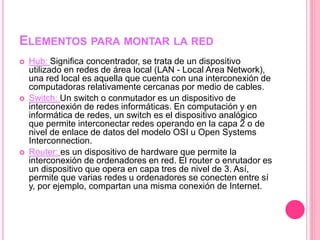 ELEMENTOS PARA MONTAR LA RED
 Hub: Significa concentrador, se trata de un dispositivo
utilizado en redes de área local (LAN - Local Area Network),
una red local es aquella que cuenta con una interconexión de
computadoras relativamente cercanas por medio de cables.
 Switch: Un switch o conmutador es un dispositivo de
interconexión de redes informáticas. En computación y en
informática de redes, un switch es el dispositivo analógico
que permite interconectar redes operando en la capa 2 o de
nivel de enlace de datos del modelo OSI u Open Systems
Interconnection.
 Router: es un dispositivo de hardware que permite la
interconexión de ordenadores en red. El router o enrutador es
un dispositivo que opera en capa tres de nivel de 3. Así,
permite que varias redes u ordenadores se conecten entre sí
y, por ejemplo, compartan una misma conexión de Internet.
 