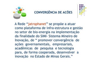 CONVERGÊNCIA DE ACÕES


A Rede “jatrophanet” se propõe a atuar
como plataforma de infra-estrutura e gestão
no setor de bio-energia na implementação
da finalidade do SIMI- Sistema Mineiro de
Inovação, de “ promover convergência de
ações governamentais, empresariais,
acadêmicas de pesquisa e tecnologia
para, de forma cooperada, desenvolver a
inovação no Estado de Minas Gerais.”
 