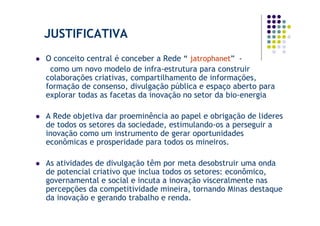 JUSTIFICATIVA
O conceito central é conceber a Rede “ jatrophanet” -
 como um novo modelo de infra-estrutura para construir
colaborações criativas, compartilhamento de informações,
formação de consenso, divulgação pública e espaço aberto para
explorar todas as facetas da inovação no setor da bio-energia

A Rede objetiva dar proeminência ao papel e obrigação de lideres
de todos os setores da sociedade, estimulando-os a perseguir a
inovação como um instrumento de gerar oportunidades
econômicas e prosperidade para todos os mineiros.

As atividades de divulgação têm por meta desobstruir uma onda
de potencial criativo que inclua todos os setores: econômico,
governamental e social e incuta a inovação visceralmente nas
percepções da competitividade mineira, tornando Minas destaque
da inovação e gerando trabalho e renda.
 