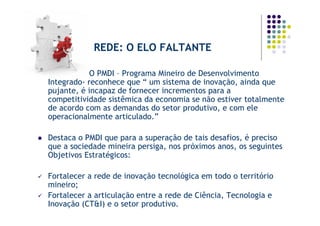 REDE: O ELO FALTANTE

            O PMDI – Programa Mineiro de Desenvolvimento
Integrado- reconhece que “ um sistema de inovação, ainda que
pujante, é incapaz de fornecer incrementos para a
competitividade sistêmica da economia se não estiver totalmente
de acordo com as demandas do setor produtivo, e com ele
operacionalmente articulado.”

Destaca o PMDI que para a superação de tais desafios, é preciso
que a sociedade mineira persiga, nos próximos anos, os seguintes
Objetivos Estratégicos:

Fortalecer a rede de inovação tecnológica em todo o território
mineiro;
Fortalecer a articulação entre a rede de Ciência, Tecnologia e
Inovação (CT&I) e o setor produtivo.
 