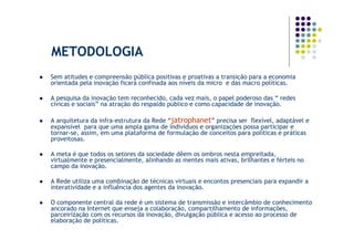 METODOLOGIA
Sem atitudes e compreensão pública positivas e proativas a transição para a economia
orientada pela inovação ficará confinada aos níveis da micro e das macro políticas.

A pesquisa da inovação tem reconhecido, cada vez mais, o papel poderoso das “ redes
cívicas e sociais” na atração do respaldo público e como capacidade de inovação.

A arquitetura da infra-estrutura da Rede “jatrophanet” precisa ser flexível, adaptável e
expansível para que uma ampla gama de indivíduos e organizações possa participar e
tornar-se, assim, em uma plataforma de formulação de conceitos para políticas e práticas
proveitosas.

A meta é que todos os setores da sociedade dêem os ombros nesta empreitada,
virtualmente e presencialmente, alinhando as mentes mais ativas, brilhantes e férteis no
campo da inovação.

A Rede utiliza uma combinação de técnicas virtuais e encontos presenciais para expandir a
interatividade e a influência dos agentes da inovação.

O componente central da rede é um sistema de transmissão e intercâmbio de conhecimento
ancorado na Internet que enseja a colaboração, compartilhamento de informações,
parceirização com os recursos da inovação, divulgação pública e acesso ao processo de
elaboração de políticas.
 
