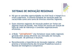 SISTEMAS DE INOVAÇÃO REGIONAIS
Há que se conceber oportunidades no nível local e integrá-lo a
níveis superiores. O sistema Estadual de inovação pode ser
raciocinado como uma soma de diversos sistemas regionais.

Esses sistemas regionais de inovação podem ser fortes em
algumas áreas do Estado, mas fracos em outras em função de
falta de rede de liderança e conexões organizacionais
eficientes.

A Rede “jatrophanet” visa fortalecer essas redes regionais
gerando mais acesso eficiente aos mercados de inovação,
formulações de políticas e recursos.

Reconhecendo a importância da inovação regional, a Rede
prioriza o fortalecimento dos Arranjos Produtivos Locais e
Núcleos de Inteligência Competitiva
 
