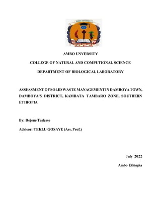 AMBO UNVERSITY
COLLEGE OF NATURAL AND COMPUTIONAL SCIENCE
DEPARTMENT OF BIOLOGICAL LABORATORY
ASSESSMENT OFSOLID WASTE MANAGEMENTIN DAMBOYATOWN,
DAMBOYA’S DISTRICT, KAMBATA TAMBARO ZONE, SOUTHERN
ETHIOPIA
By: Dejene Tadesse
Advisor: TEKLU GOSAYE (Ass. Prof.)
July 2022
Ambo Ethiopia
 